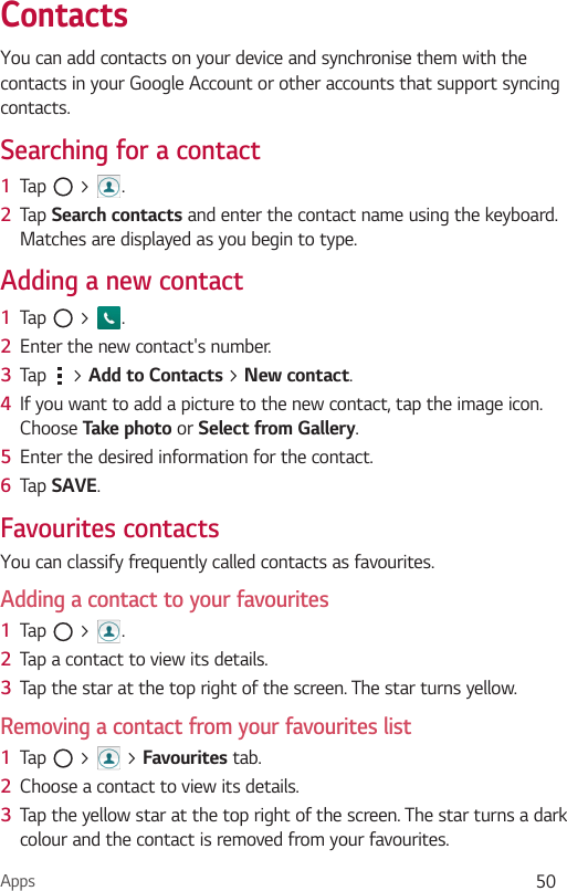 Apps 50ContactsYou can add contacts on your device and synchronise them with the contacts in your Google Account or other accounts that support syncing contacts.Searching for a contact1  Tap   &gt;  . 2  Tap Search contacts and enter the contact name using the keyboard. Matches are displayed as you begin to type.Adding a new contact1  Tap   &gt;  .2  Enter the new contact&apos;s number.3  Tap   &gt; Add to Contacts &gt; New contact. 4  If you want to add a picture to the new contact, tap the image icon.  Choose Take photo or Select from Gallery.5  Enter the desired information for the contact.6  Tap SAVE.Favourites contactsYou can classify frequently called contacts as favourites.Adding a contact to your favourites1  Tap   &gt;  .2  Tap a contact to view its details.3  Tap the star at the top right of the screen. The star turns yellow.Removing a contact from your favourites list1  Tap   &gt;   &gt; Favourites tab.2  Choose a contact to view its details.3  Tap the yellow star at the top right of the screen. The star turns a dark colour and the contact is removed from your favourites.