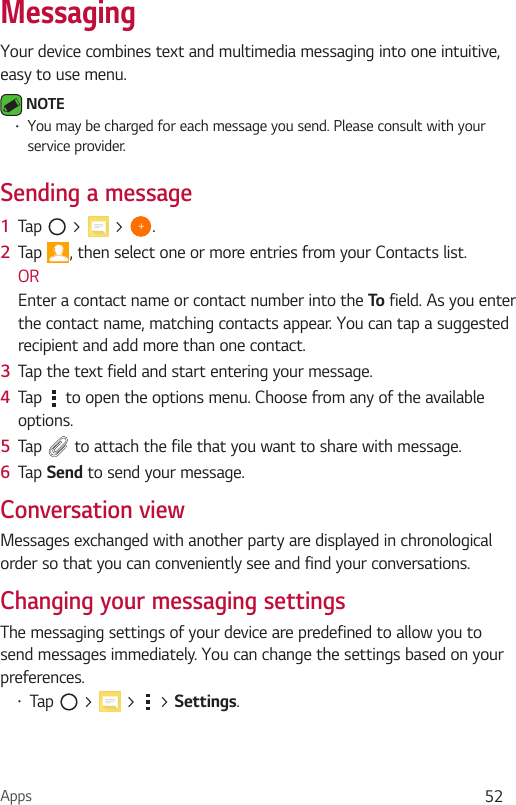 Apps 52MessagingYour device combines text and multimedia messaging into one intuitive, easy to use menu. NOTE•You may be charged for each message you send. Please consult with your service provider.Sending a message1  Tap   &gt;   &gt;  .2  Tap  , then select one or more entries from your Contacts list.OREnter a contact name or contact number into the To  field. As you enter the contact name, matching contacts appear. You can tap a suggested recipient and add more than one contact.3  Tap the text field and start entering your message.4  Tap   to open the options menu. Choose from any of the available options.5  Tap   to attach the file that you want to share with message.6  Tap Send to send your message.Conversation viewMessages exchanged with another party are displayed in chronological order so that you can conveniently see and find your conversations.Changing your messaging settingsThe messaging settings of your device are predefined to allow you to send messages immediately. You can change the settings based on your preferences.•Tap   &gt;   &gt;   &gt; Settings.