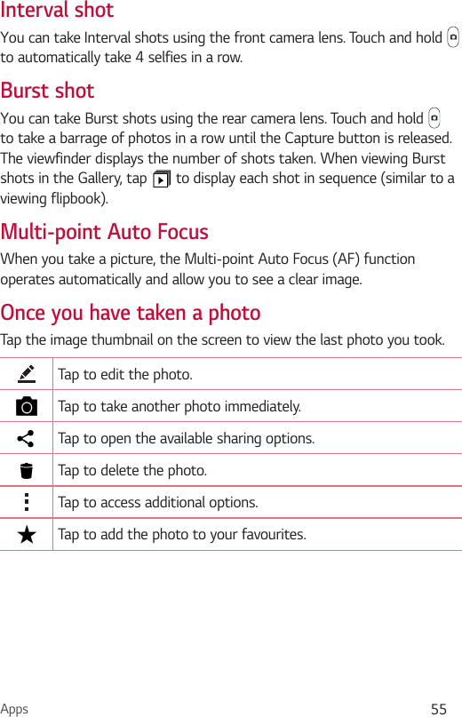Apps 55Interval shotYou can take Interval shots using the front camera lens. Touch and hold   to automatically take 4 selfies in a row.Burst shotYou can take Burst shots using the rear camera lens. Touch and hold   to take a barrage of photos in a row until the Capture button is released. The viewfinder displays the number of shots taken. When viewing Burst shots in the Gallery, tap   to display each shot in sequence (similar to a viewing flipbook).Multi-point Auto FocusWhen you take a picture, the Multi-point Auto Focus (AF) function operates automatically and allow you to see a clear image.Once you have taken a photoTap the image thumbnail on the screen to view the last photo you took.Tap to edit the photo.Tap to take another photo immediately.Tap to open the available sharing options.Tap to delete the photo.Tap to access additional options.Tap to add the photo to your favourites.