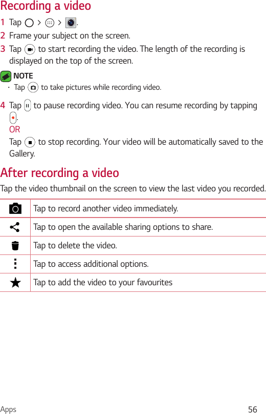 Apps 56Recording a video1  Tap   &gt;   &gt;  .2  Frame your subject on the screen.3  Tap   to start recording the video. The length of the recording is displayed on the top of the screen. NOTE•Tap   to take pictures while recording video.4  Tap   to pause recording video. You can resume recording by tapping .ORTap   to stop recording. Your video will be automatically saved to the Gallery.After recording a videoTap the video thumbnail on the screen to view the last video you recorded.Tap to record another video immediately.Tap to open the available sharing options to share.Tap to delete the video.Tap to access additional options.Tap to add the video to your favourites