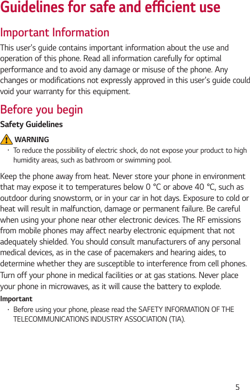  5Guidelines for safe and efcient useImportant InformationThis user&apos;s guide contains important information about the use and operation of this phone. Read all information carefully for optimal performance and to avoid any damage or misuse of the phone. Any changes or modifications not expressly approved in this user&apos;s guide could void your warranty for this equipment.Before you beginSafety Guidelines WARNING•To reduce the possibility of electric shock, do not expose your product to high humidity areas, such as bathroom or swimming pool.Keep the phone away from heat. Never store your phone in environment thatmayexposeittotemperaturesbelow0°Corabove40°C,suchasoutdoor during snowstorm, or in your car in hot days. Exposure to cold or heat will result in malfunction, damage or permanent failure. Be careful when using your phone near other electronic devices. The RF emissions from mobile phones may affect nearby electronic equipment that not adequately shielded. You should consult manufacturers of any personal medical devices, as in the case of pacemakers and hearing aides, to determine whether they are susceptible to interference from cell phones.Turn off your phone in medical facilities or at gas stations. Never place your phone in microwaves, as it will cause the battery to explode.Important•Before using your phone, please read the SAFETY INFORMATION OF THE TELECOMMUNICATIONS INDUSTRY ASSOCIATION (TIA).