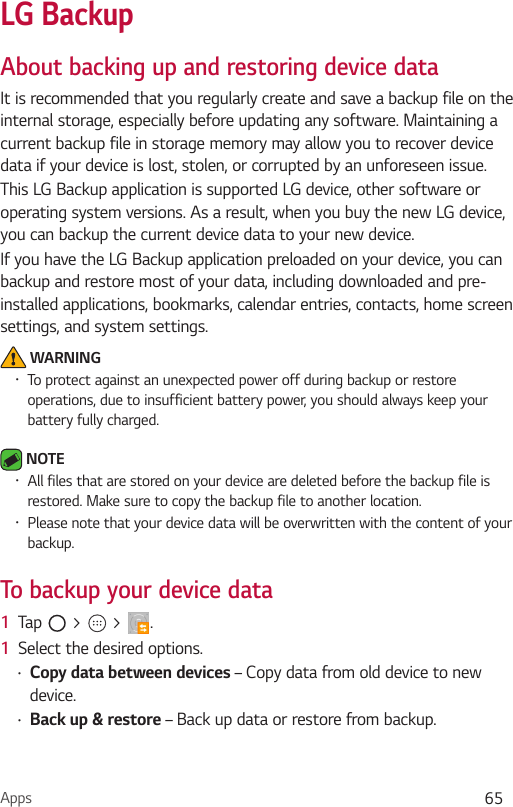 Apps 65LG BackupAbout backing up and restoring device dataIt is recommended that you regularly create and save a backup file on the internal storage, especially before updating any software. Maintaining a current backup file in storage memory may allow you to recover device data if your device is lost, stolen, or corrupted by an unforeseen issue.This LG Backup application is supported LG device, other software or operating system versions. As a result, when you buy the new LG device, you can backup the current device data to your new device.If you have the LG Backup application preloaded on your device, you can backup and restore most of your data, including downloaded and pre-installed applications, bookmarks, calendar entries, contacts, home screen settings, and system settings. WARNING•To protect against an unexpected power off during backup or restore operations, due to insufficient battery power, you should always keep your battery fully charged. NOTE•All files that are stored on your device are deleted before the backup file is restored. Make sure to copy the backup file to another location.•Please note that your device data will be overwritten with the content of your backup.To backup your device data 1  Tap   &gt;   &gt;  .1  Select the desired options.•Copy data between devices – Copy data from old device to new device.•Back up &amp; restore – Back up data or restore from backup.
