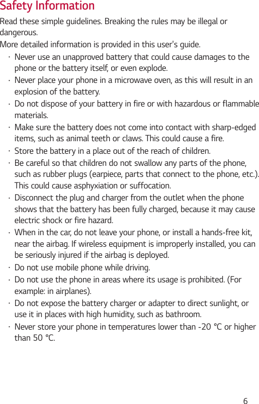  6Safety InformationRead these simple guidelines. Breaking the rules may be illegal or dangerous.More detailed information is provided in this user&apos;s guide.•Never use an unapproved battery that could cause damages to the phone or the battery itself, or even explode.•Never place your phone in a microwave oven, as this will result in an explosion of the battery.•Do not dispose of your battery in fire or with hazardous or flammable materials.•Make sure the battery does not come into contact with sharp-edged items, such as animal teeth or claws. This could cause a fire.•Store the battery in a place out of the reach of children.•Be careful so that children do not swallow any parts of the phone, such as rubber plugs (earpiece, parts that connect to the phone, etc.). This could cause asphyxiation or suffocation.•Disconnect the plug and charger from the outlet when the phone shows that the battery has been fully charged, because it may cause electric shock or fire hazard.•When in the car, do not leave your phone, or install a hands-free kit, near the airbag. If wireless equipment is improperly installed, you can be seriously injured if the airbag is deployed.•Do not use mobile phone while driving.•Do not use the phone in areas where its usage is prohibited. (For example: in airplanes).•Do not expose the battery charger or adapter to direct sunlight, or use it in places with high humidity, such as bathroom.•Neverstoreyourphoneintemperatureslowerthan-20°Corhigherthan50°C.