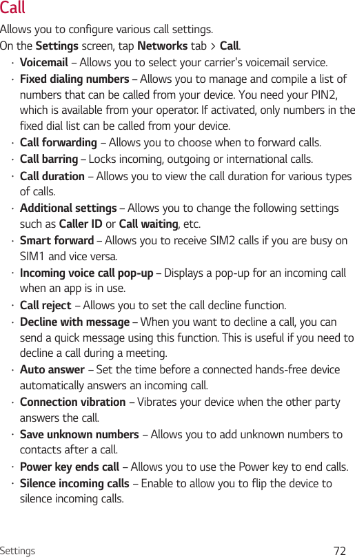 Settings 72CallAllows you to configure various call settings.On the Settings screen, tap Networks tab &gt; Call.•Voicemail – Allows you to select your carrier&apos;s voicemail service.•Fixed dialing numbers – Allows you to manage and compile a list of numbers that can be called from your device. You need your PIN2, which is available from your operator. If activated, only numbers in the fixed dial list can be called from your device.•Call forwarding – Allows you to choose when to forward calls.•Call barring – Locks incoming, outgoing or international calls.•Call duration – Allows you to view the call duration for various types of calls.•Additional settings – Allows you to change the following settings such as Caller ID or Call waiting, etc.•Smart forward – Allows you to receive SIM2 calls if you are busy on SIM1 and vice versa.•Incoming voice call pop-up – Displays a pop-up for an incoming call when an app is in use.•Call reject – Allows you to set the call decline function.•Decline with message – When you want to decline a call, you can send a quick message using this function. This is useful if you need to decline a call during a meeting.•Auto answer – Set the time before a connected hands-free device automatically answers an incoming call.•Connection vibration – Vibrates your device when the other party answers the call.•Save unknown numbers – Allows you to add unknown numbers to contacts after a call.•Power key ends call – Allows you to use the Power key to end calls.•Silence incoming calls – Enable to allow you to flip the device to silence incoming calls.