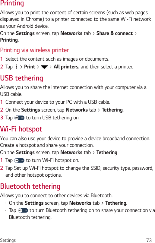 Settings 73PrintingAllows you to print the content of certain screens (such as web pages displayed in Chrome) to a printer connected to the same Wi-Fi network as your Android device.On the Settings screen, tap Networks tab &gt; Share &amp; connect &gt; Printing.Printing via wireless printer1  Select the content such as images or documents.2  Tap   &gt; Print &gt;   &gt; All printers, and then select a printer.USB tetheringAllows you to share the internet connection with your computer via a USB cable.1  Connect your device to your PC with a USB cable.2  On the Settings screen, tap Networks tab &gt; Tethering.3  Tap   to turn USB tethering on.Wi-Fi hotspotYou can also use your device to provide a device broadband connection. Create a hotspot and share your connection. On the Settings screen, tap Networks tab &gt; Tethering1  Tap   to turn Wi-Fi hotspot on.2  Tap Set up Wi-Fi hotspot to change the SSID, security type, password, and other hotspot options.Bluetooth tetheringAllows you to connect to other devices via Bluetooth.•On the Settings screen, tap Networks tab &gt; Tethering.•Tap   to turn Bluetooth tethering on to share your connection via Bluetooth tethering.