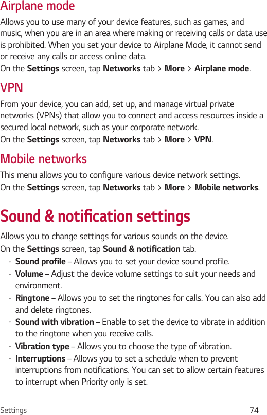 Settings 74Airplane modeAllows you to use many of your device features, such as games, and music, when you are in an area where making or receiving calls or data use is prohibited. When you set your device to Airplane Mode, it cannot send or receive any calls or access online data.On the Settings screen, tap Networks tab &gt; More &gt; Airplane mode.VPNFrom your device, you can add, set up, and manage virtual private networks (VPNs) that allow you to connect and access resources inside a secured local network, such as your corporate network. On the Settings screen, tap Networks tab &gt; More &gt; VPN.Mobile networksThis menu allows you to configure various device network settings.On the Settings screen, tap Networks tab &gt; More &gt; Mobile networks.Sound &amp; notication settingsAllows you to change settings for various sounds on the device. On the Settings screen, tap Sound &amp; notification tab.•Sound profile – Allows you to set your device sound profile.•Volume – Adjust the device volume settings to suit your needs and environment.•Ringtone – Allows you to set the ringtones for calls. You can also add and delete ringtones.•Sound with vibration – Enable to set the device to vibrate in addition to the ringtone when you receive calls.•Vibration type – Allows you to choose the type of vibration.•Interruptions – Allows you to set a schedule when to prevent interruptions from notifications. You can set to allow certain features to interrupt when Priority only is set.