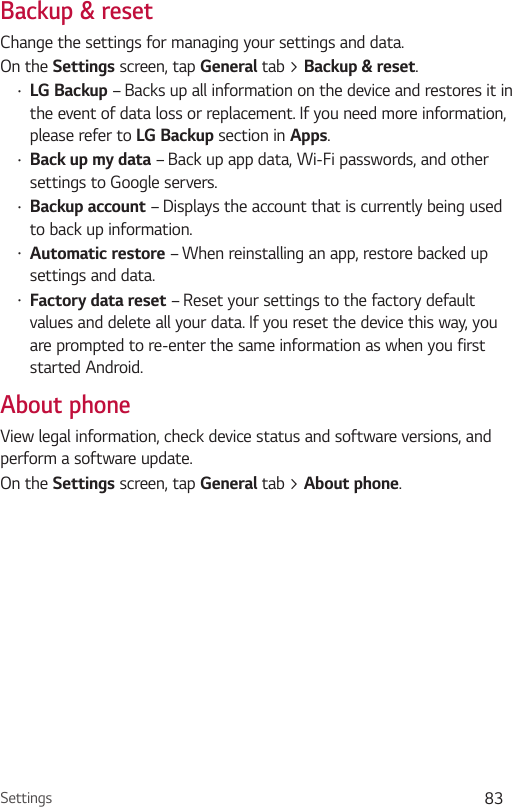 Settings 83Backup &amp; resetChange the settings for managing your settings and data.On the Settings screen, tap General tab &gt; Backup &amp; reset.•LG Backup – Backs up all information on the device and restores it in the event of data loss or replacement. If you need more information, please refer to LG Backup section in Apps.•Back up my data – Back up app data, Wi-Fi passwords, and other settings to Google servers.•Backup account – Displays the account that is currently being used to back up information.•Automatic restore – When reinstalling an app, restore backed up settings and data.•Factory data reset – Reset your settings to the factory default values and delete all your data. If you reset the device this way, you are prompted to re-enter the same information as when you first started Android.About phoneView legal information, check device status and software versions, and perform a software update.On the Settings screen, tap General tab &gt; About phone.