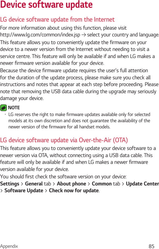 Appendix 85Device software updateLG device software update from the InternetFor more information about using this function, please visit  http://www.lg.com/common/index.jsp   select your country and language. This feature allows you to conveniently update the firmware on your device to a newer version from the Internet without needing to visit a service centre. This feature will only be available if and when LG makes a newer firmware version available for your device.Because the device firmware update requires the user&apos;s full attention for the duration of the update process, please make sure you check all instructions and notes that appear at each step before proceeding. Please note that removing the USB data cable during the upgrade may seriously damage your device. NOTE•LG reserves the right to make firmware updates available only for selected models at its own discretion and does not guarantee the availability of the newer version of the firmware for all handset models.LG device software update via Over-the-Air (OTA)This feature allows you to conveniently update your device software to a newer version via OTA, without connecting using a USB data cable. This feature will only be available if and when LG makes a newer firmware version available for your device.You should first check the software version on your device:  Settings &gt; General tab &gt; About phone &gt; Common tab &gt; Update Center &gt; Software Update &gt; Check now for update.