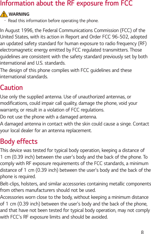  8Information about the RF exposure from FCC WARNING•Read this information before operating the phone.In August 1996, the Federal Communications Commission (FCC) of the United States, with its action in Report and Order FCC 96-502, adopted an updated safety standard for human exposure to radio frequency (RF) electromagnetic energy emitted by FCC regulated transmitters. Those guidelines are consistent with the safety standard previously set by both international and U.S. standards.The design of this phone complies with FCC guidelines and these international standards. CautionUse only the supplied antenna. Use of unauthorized antennas, or modifications, could impair call quality, damage the phone, void your warranty, or result in a violation of FCC regulations.Do not use the phone with a damaged antenna.A damaged antenna in contact with the skin could cause a singe. Contact your local dealer for an antenna replacement.Body effectsThis device was tested for typical body operation, keeping a distance of 1cm(0.39inch)betweentheuser&apos;sbodyandthebackofthephone.Tocomply with RF exposure requirements of the FCC standards, a minimum distanceof1cm(0.39inch)betweentheuser&apos;sbodyandthebackofthephone is required.Belt-clips, holsters, and similar accessories containing metallic components from others manufacturers should not be used.Accessories worn close to the body, without keeping a minimum distance of1cm(0.39inch)betweentheuser&apos;sbodyandthebackofthephone,and that have not been tested for typical body operation, may not comply with FCC&apos;s RF exposure limits and should be avoided.