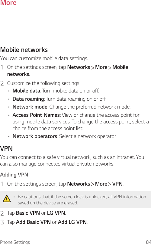 Phone Settings 84MoreMobile networksYou can customize mobile data settings.1 On the settings screen, tap Networks  More  Mobile networks.2  Customize the following settings:• Mobile data: Turn mobile data on or off.• Data roaming: Turn data roaming on or off.• Network mode: Change the preferred network mode.• Access Point Names: View or change the access point for using mobile data services. To change the access point, select a choice from the access point list.• Network operators: Select a network operator.VPNYou can connect to a safe virtual network, such as an intranet. You can also manage connected virtual private networks.  Adding  VPN1    On the settings screen, tap Networks   More   VPN.• Be cautious that if the screen lock is unlocked, all VPN information saved on the device are erased.2  Tap Basic VPN or LG VPN.3    Tap  Add Basic VPN or Add LG VPN.