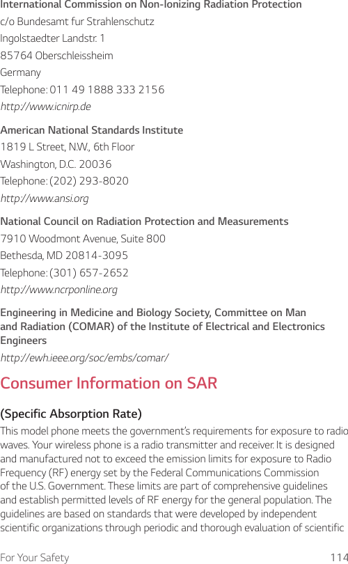 For Your Safety 114International Commission on Non-Ionizing Radiation Protectionc/o Bundesamt fur StrahlenschutzIngolstaedter Landstr. 185764 OberschleissheimGermanyTelephone: 011 49 1888 333 2156http://www.icnirp.deAmerican National Standards Institute1819 L Street, N.W., 6th FloorWashington, D.C. 20036Telephone: (202) 293-8020http://www.ansi.orgNational Council on Radiation Protection and Measurements7910 Woodmont Avenue, Suite 800Bethesda, MD 20814-3095Telephone: (301) 657-2652http://www.ncrponline.orgEngineering in Medicine and Biology Society, Committee on Man and Radiation (COMAR) of the Institute of Electrical and Electronics Engineershttp://ewh.ieee.org/soc/embs/comar/Consumer Information on SAR(Specific Absorption Rate)This model phone meets the government’s requirements for exposure to radio waves. Your wireless phone is a radio transmitter and receiver. It is designed and manufactured not to exceed the emission limits for exposure to Radio Frequency (RF) energy set by the Federal Communications Commission of the U.S. Government. These limits are part of comprehensive guidelines and establish permitted levels of RF energy for the general population. The guidelines are based on standards that were developed by independent scientific organizations through periodic and thorough evaluation of scientific 