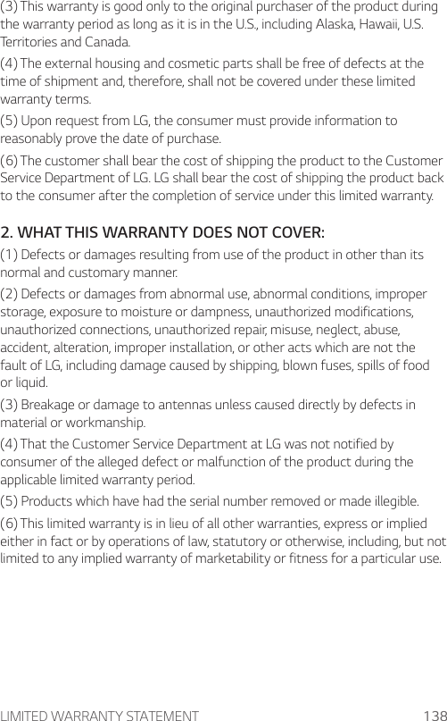 LIMITED WARRANTY STATEMENT 138(3) This warranty is good only to the original purchaser of the product during the warranty period as long as it is in the U.S., including Alaska, Hawaii, U.S. Territories and Canada.(4) The external housing and cosmetic parts shall be free of defects at the time of shipment and, therefore, shall not be covered under these limited warranty terms.(5) Upon request from LG, the consumer must provide information to reasonably prove the date of purchase.(6) The customer shall bear the cost of shipping the product to the Customer Service Department of LG. LG shall bear the cost of shipping the product back to the consumer after the completion of service under this limited warranty.2. WHAT THIS WARRANTY DOES NOT COVER:(1) Defects or damages resulting from use of the product in other than its normal and customary manner.(2) Defects or damages from abnormal use, abnormal conditions, improper storage, exposure to moisture or dampness, unauthorized modifications, unauthorized connections, unauthorized repair, misuse, neglect, abuse, accident, alteration, improper installation, or other acts which are not the fault of LG, including damage caused by shipping, blown fuses, spills of food or liquid.(3) Breakage or damage to antennas unless caused directly by defects in material or workmanship.(4) That the Customer Service Department at LG was not notified by consumer of the alleged defect or malfunction of the product during the applicable limited warranty period.(5) Products which have had the serial number removed or made illegible.(6) This limited warranty is in lieu of all other warranties, express or implied either in fact or by operations of law, statutory or otherwise, including, but not limited to any implied warranty of marketability or fitness for a particular use.