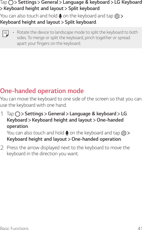 Basic Functions 41Tap     Settings   General   Language &amp; keyboard   LG Keyboard  Keyboard height and layout   Split keyboard.You can also touch and hold   on the keyboard and tap     Keyboard height and layout  Split keyboard.• Rotate the device to landscape mode to split the keyboard to both sides. To merge or split the keyboard, pinch together or spread apart your fingers on the keyboard.  One-handed operation mode  You can move the keyboard to one side of the screen so that you can use the keyboard with one hand.1  Tap     Settings   General   Language &amp; keyboard   LG Keyboard  Keyboard height and layout   One-handed operation.You can also touch and hold   on the keyboard and tap     Keyboard height and layout  One-handed operation.2    Press the arrow displayed next to the keyboard to move the keyboard in the direction you want.  