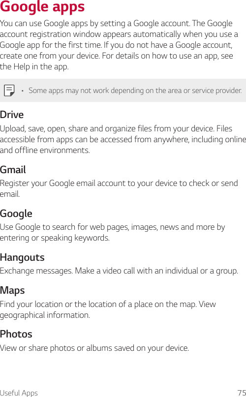 Useful Apps 75Google appsYou can use Google apps by setting a Google account. The Google account registration window appears automatically when you use a Google app for the first time. If you do not have a Google account, create one from your device. For details on how to use an app, see the Help in the app.• Some apps may not work depending on the area or service provider.DriveUpload, save, open, share and organize files from your device. Files accessible from apps can be accessed from anywhere, including online and offline environments.GmailRegister your Google email account to your device to check or send email.GoogleUse Google to search for web pages, images, news and more by entering or speaking keywords.HangoutsExchange messages. Make a video call with an individual or a group.MapsFind your location or the location of a place on the map. View geographical information.PhotosView or share photos or albums saved on your device.