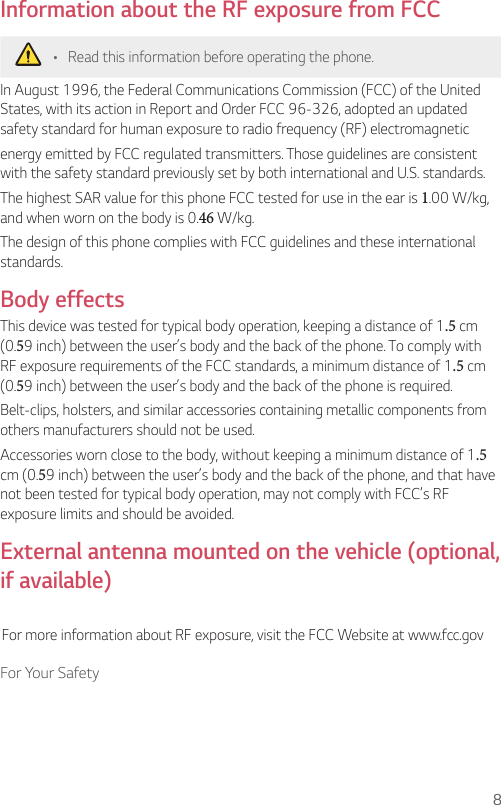 8For Your SafetyInformation about the RF exposure from FCC•  Read this information before operating the phone.In August 1996, the Federal Communications Commission (FCC) of the United States, with its action in Report and Order FCC 96-326, adopted an updated safety standard for human exposure to radio frequency (RF) electromagneticenergy emitted by FCC regulated transmitters. Those guidelines are consistent with the safety standard previously set by both international and U.S. standards.The highest SAR value for this phone FCC tested for use in the ear is 1.00 W/kg, and when worn on the body is 0.46 W/kg.The design of this phone complies with FCC guidelines and these international standards. Body effectsThis device was tested for typical body operation, keeping a distance of 1.5 cm (0.59 inch) between the user’s body and the back of the phone. To comply with RF exposure requirements of the FCC standards, a minimum distance of 1.5 cm (0.59 inch) between the user’s body and the back of the phone is required.Belt-clips, holsters, and similar accessories containing metallic components from others manufacturers should not be used.Accessories worn close to the body, without keeping a minimum distance of 1.5 cm (0.59 inch) between the user’s body and the back of the phone, and that have not been tested for typical body operation, may not comply with FCC’s RF exposure limits and should be avoided.External antenna mounted on the vehicle (optional, if available)For more information about RF exposure, visit the FCC Website at www.fcc.gov