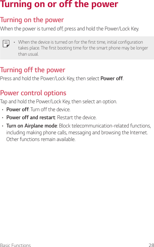 Basic Functions 28Turning on or off the power  Turning on the powerWhen the power is turned off, press and hold the Power/Lock Key.•    When the device is turned on for the first time, initial configuration takes place. The first booting time for the smart phone may be longer than usual.  Turning off the power  Press and hold the Power/Lock Key, then select Power off.  Power  control  options  Tap and hold the Power/Lock Key, then select an option.•  Power off: Turn off the device.•  Power off and restart: Restart the device.•  Turn on Airplane mode: Block telecommunication-related functions, including making phone calls, messaging and browsing the Internet. Other functions remain available.
