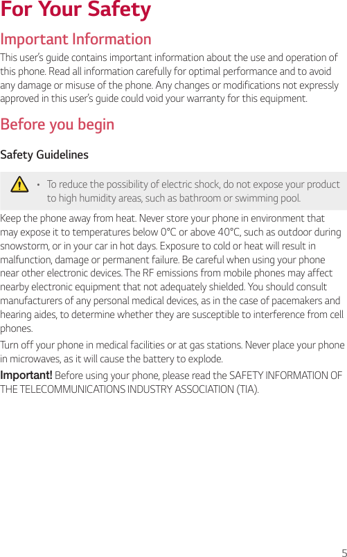 5For Your SafetyImportant InformationThis user’s guide contains important information about the use and operation of this phone. Read all information carefully for optimal performance and to avoid any damage or misuse of the phone. Any changes or modifications not expressly approved in this user’s guide could void your warranty for this equipment.Before you beginSafety Guidelines •  To reduce the possibility of electric shock, do not expose your product to high humidity areas, such as bathroom or swimming pool.Keep the phone away from heat. Never store your phone in environment that may expose it to temperatures below 0°C or above 40°C, such as outdoor during snowstorm, or in your car in hot days. Exposure to cold or heat will result in malfunction, damage or permanent failure. Be careful when using your phone near other electronic devices. The RF emissions from mobile phones may affect nearby electronic equipment that not adequately shielded. You should consult manufacturers of any personal medical devices, as in the case of pacemakers and hearing aides, to determine whether they are susceptible to interference from cell phones.Turn off your phone in medical facilities or at gas stations. Never place your phone in microwaves, as it will cause the battery to explode.Important! Before using your phone, please read the SAFETY INFORMATION OF THE TELECOMMUNICATIONS INDUSTRY ASSOCIATION (TIA).