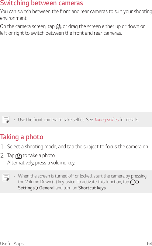 Useful Apps 64Switching between camerasYou can switch between the front and rear cameras to suit your shooting environment.On the camera screen, tap   or drag the screen either up or down or left or right to switch between the front and rear cameras.  •  Use the front camera to take selfies. See Taking selfies for details.  Taking  a  photo1  Select a shooting mode, and tap the subject to focus the camera on.2    Tap   to take a photo.  Alternatively, press a volume key.  •    When the screen is turned off or locked, start the camera by pressing the Volume Down (-) key twice. To activate this function, tap     Settings   General and turn on Shortcut keys. 