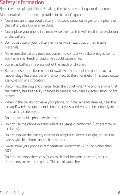 6For Your SafetySafety InformationRead these simple guidelines. Breaking the rules may be illegal or dangerous.More detailed information is provided in this user’s guide.•  Never use an unapproved battery that could cause damages to the phone or the battery itself, or even explode.•  Never place your phone in a microwave oven, as this will result in an explosion of the battery.•  Do not dispose of your battery in fire or with hazardous or flammable materials.•  Make sure the battery does not come into contact with sharp-edged items, such as animal teeth or claws. This could cause a fire.•  Store the battery in a place out of the reach of children.•  Be careful so that children do not swallow any parts of the phone, such as rubber plugs (earpiece, parts that connect to the phone, etc.). This could cause asphyxiation or suffocation.•  Disconnect the plug and charger from the outlet when the phone shows that the battery has been fully charged, because it may cause electric shock or fire hazard.•  When in the car, do not leave your phone, or install a hands-free kit, near the airbag. If wireless equipment is improperly installed, you can be seriously injured if the airbag is deployed.•  Do not use mobile phone while driving.•  Do not use the phone in areas where its usage is prohibited. (For example: in airplanes).•  Do not expose the battery charger or adapter to direct sunlight, or use it in places with high humidity, such as bathroom.•  Never store your phone in temperatures lower than -20°C or higher than 50°C.•  Do not use harsh chemicals (such as alcohol, benzene, solvents, etc.) or detergents to clean the phone. This could cause fire.