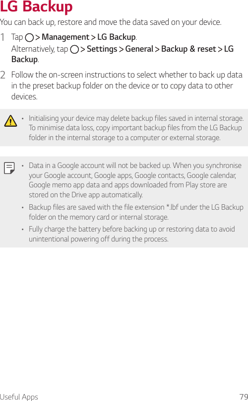 Useful Apps 79  LG  Backup You can back up, restore and move the data saved on your device.1    Tap     Management   LG Backup.  Alternatively,  tap     Settings   General   Backup &amp; reset   LG Backup.2  Follow the on-screen instructions to select whether to back up data in the preset backup folder on the device or to copy data to other devices.  •  Initialising your device may delete backup files saved in internal storage. To minimise data loss, copy important backup files from the LG Backup folder in the internal storage to a computer or external storage.  •  Data in a Google account will not be backed up. When you synchronise your Google account, Google apps, Google contacts, Google calendar, Google memo app data and apps downloaded from Play store are stored on the Drive app automatically.•  Backup files are saved with the file extension *.lbf under the LG Backup folder on the memory card or internal storage.•    Fully charge the battery before backing up or restoring data to avoid unintentional powering off during the process.