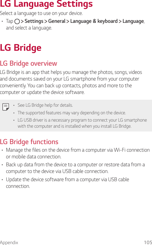 Appendix 105LG Language SettingsSelect a language to use on your device.•  Tap     Settings   General   Language &amp; keyboard   Language, and select a language.  LG  BridgeLG Bridge overviewLG Bridge is an app that helps you manage the photos, songs, videos and documents saved on your LG smartphone from your computer conveniently. You can back up contacts, photos and more to the computer or update the device software.  •  See LG Bridge help for details.•  The supported features may vary depending on the device.•  LG USB driver is a necessary program to connect your LG smartphone with the computer and is installed when you install LG Bridge.LG Bridge functions•  Manage the files on the device from a computer via Wi-Fi connection or mobile data connection.•  Back up data from the device to a computer or restore data from a computer to the device via USB cable connection.•  Update the device software from a computer via USB cable connection.