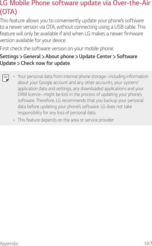 Appendix 107  LG Mobile Phone software update via Over-the-Air (OTA)  This feature allows you to conveniently update your phone’s software to a newer version via OTA, without connecting using a USB cable. This feature will only be available if and when LG makes a newer firmware version available for your device.First check the software version on your mobile phone:Settings  General   About phone   Update Center   Software Update  Check now for update.  •    Your personal data from internal phone storage—including information about your Google account and any other accounts, your system/application data and settings, any downloaded applications and your DRM licence—might be lost in the process of updating your phone’s software. Therefore, LG recommends that you backup your personal data before updating your phone’s software. LG does not take responsibility for any loss of personal data.•  This feature depends on the area or service provider.