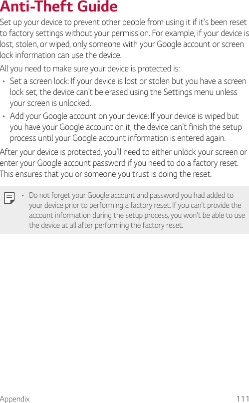 Appendix 111  Anti-Theft  GuideSet up your device to prevent other people from using it if it&apos;s been reset to factory settings without your permission. For example, if your device is lost, stolen, or wiped, only someone with your Google account or screen lock information can use the device.  All you need to make sure your device is protected is:•    Set a screen lock: If your device is lost or stolen but you have a screen lock set, the device can&apos;t be erased using the Settings menu unless your screen is unlocked.•    Add your Google account on your device: If your device is wiped but you have your Google account on it, the device can&apos;t finish the setup process until your Google account information is entered again.  After your device is protected, you&apos;ll need to either unlock your screen or enter your Google account password if you need to do a factory reset. This ensures that you or someone you trust is doing the reset.  •    Do not forget your Google account and password you had added to your device prior to performing a factory reset. If you can&apos;t provide the account information during the setup process, you won&apos;t be able to use the device at all after performing the factory reset.