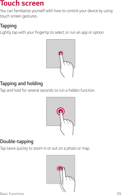 Basic Functions 35  Touch  screenYou can familiarise yourself with how to control your device by using touch screen gestures.  Tapping  Lightly tap with your fingertip to select or run an app or option.    Tapping  and  holding  Tap and hold for several seconds to run a hidden function.    Double-tapping  Tap twice quickly to zoom in or out on a photo or map.  