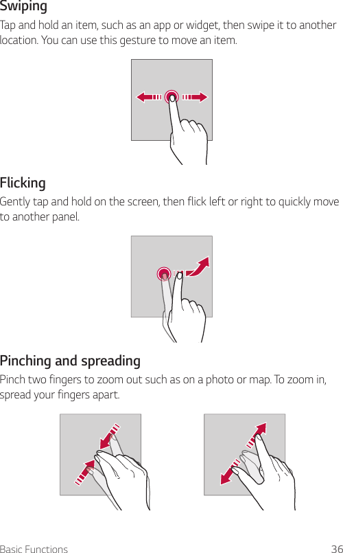 Basic Functions 36Swiping  Tap and hold an item, such as an app or widget, then swipe it to another location. You can use this gesture to move an item.    Flicking  Gently tap and hold on the screen, then flick left or right to quickly move to another panel.    Pinching  and  spreading  Pinch two fingers to zoom out such as on a photo or map. To zoom in, spread your fingers apart.  