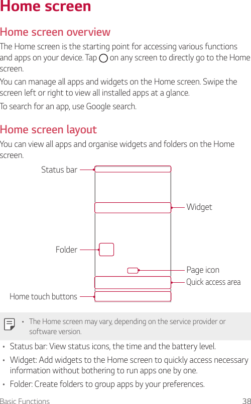 Basic Functions 38  Home  screen   Home  screen  overview  The Home screen is the starting point for accessing various functions and apps on your device. Tap   on any screen to directly go to the Home screen.You can manage all apps and widgets on the Home screen. Swipe the screen left or right to view all installed apps at a glance.To search for an app, use Google search.Home screen layoutYou can view all apps and organise widgets and folders on the Home screen.Status barFolderHome touch buttonsWidgetPage iconQuick access area  •    The Home screen may vary, depending on the service provider or software version.•    Status bar: View status icons, the time and the battery level.•  Widget: Add widgets to the Home screen to quickly access necessary information without bothering to run apps one by one.•  Folder: Create folders to group apps by your preferences.