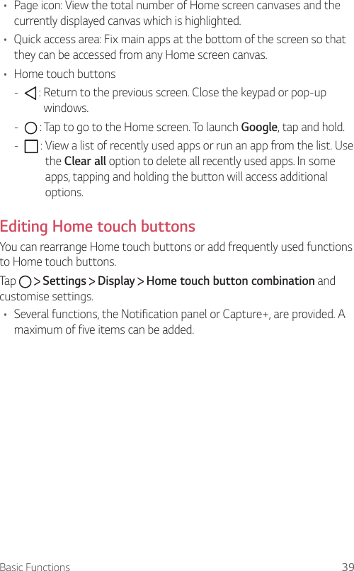 Basic Functions 39•    Page icon: View the total number of Home screen canvases and the currently displayed canvas which is highlighted.•  Quick access area: Fix main apps at the bottom of the screen so that they can be accessed from any Home screen canvas.•    Home  touch  buttons -       :  Return to the previous screen. Close the keypad or pop-up windows. -       :  Tap to go to the Home screen. To launch Google, tap and hold. -     :  View a list of recently used apps or run an app from the list. Use the Clear all option to delete all recently used apps. In some apps, tapping and holding the button will access additional options.Editing Home touch buttons You can rearrange Home touch buttons or add frequently used functions to Home touch buttons.Tap     Settings   Display   Home touch button combination and customise settings.•  Several functions, the Notification panel or Capture+, are provided. A maximum of five items can be added.