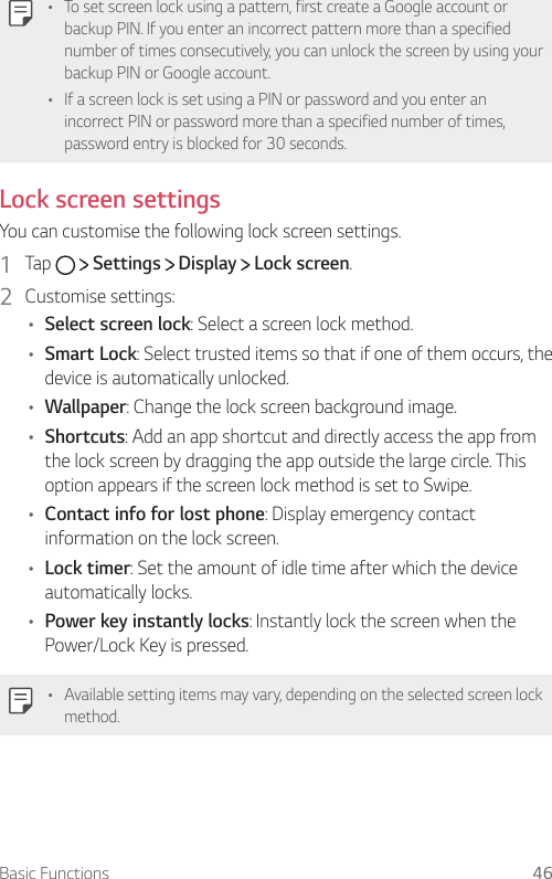 Basic Functions 46  •    To set screen lock using a pattern, first create a Google account or backup PIN. If you enter an incorrect pattern more than a specified number of times consecutively, you can unlock the screen by using your backup PIN or Google account.•  If a screen lock is set using a PIN or password and you enter an incorrect PIN or password more than a specified number of times, password entry is blocked for 30 seconds.   Lock  screen  settings  You can customise the following lock screen settings.1    Tap     Settings   Display   Lock screen.2    Customise  settings:•  Select screen lock: Select a screen lock method.•  Smart Lock: Select trusted items so that if one of them occurs, the device is automatically unlocked.•  Wallpaper: Change the lock screen background image.•  Shortcuts: Add an app shortcut and directly access the app from the lock screen by dragging the app outside the large circle. This option appears if the screen lock method is set to Swipe.•  Contact info for lost phone: Display emergency contact information on the lock screen.•  Lock timer: Set the amount of idle time after which the device automatically locks.•  Power key instantly locks: Instantly lock the screen when the Power/Lock Key is pressed.•  Available setting items may vary, depending on the selected screen lock method.