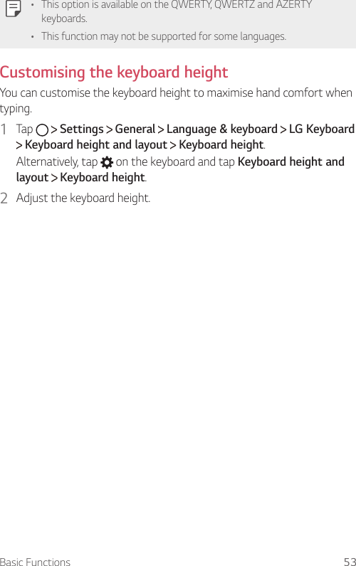 Basic Functions 53  •    This option is available on the QWERTY, QWERTZ and AZERTY keyboards.•    This function may not be supported for some languages.  Customising the keyboard height   You can customise the keyboard height to maximise hand comfort when typing.1  Tap     Settings   General   Language &amp; keyboard   LG Keyboard  Keyboard height and layout   Keyboard height.Alternatively, tap   on the keyboard and tap Keyboard height and layout  Keyboard height.2  Adjust the keyboard height.  