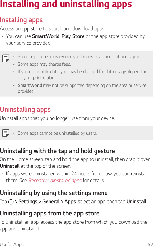 Useful Apps 57Installing and uninstalling apps  Installing  apps  Access an app store to search and download apps.•    You  can  use  SmartWorld, Play Store or the app store provided by your service provider.  •    Some app stores may require you to create an account and sign in.•    Some apps may charge fees.•    If you use mobile data, you may be charged for data usage, depending on your pricing plan.•  SmartWorld may not be supported depending on the area or service provider.  Uninstalling  apps  Uninstall apps that you no longer use from your device.  •    Some apps cannot be uninstalled by users.  Uninstalling with the tap and hold gesture  On the Home screen, tap and hold the app to uninstall, then drag it over Uninstall at the top of the screen.•  If apps were uninstalled within 24 hours from now, you can reinstall them. See Recently uninstalled apps for details.  Uninstalling by using the settings menu  Tap     Settings   General   Apps, select an app, then tap Uninstall.Uninstalling apps from the app storeTo uninstall an app, access the app store from which you download the app and uninstall it.