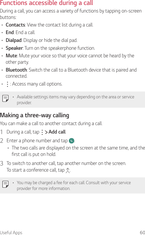 Useful Apps 60  Functions accessible during a call  During a call, you can access a variety of functions by tapping on-screen buttons:•  Contacts: View the contact list during a call.•  End: End a call.•  Dialpad: Display or hide the dial pad.•  Speaker: Turn on the speakerphone function.•  Mute: Mute your voice so that your voice cannot be heard by the other party.•  Bluetooth: Switch the call to a Bluetooth device that is paired and connected.•      : Access many call options.  •  Available settings items may vary depending on the area or service provider.Making a three-way calling  You can make a call to another contact during a call.1    During a call, tap     Add call.2    Enter a phone number and tap  .•    The two calls are displayed on the screen at the same time, and the first call is put on hold.3  To switch to another call, tap another number on the screen.  To start a conference call, tap  .•    You may be charged a fee for each call. Consult with your service provider for more information.