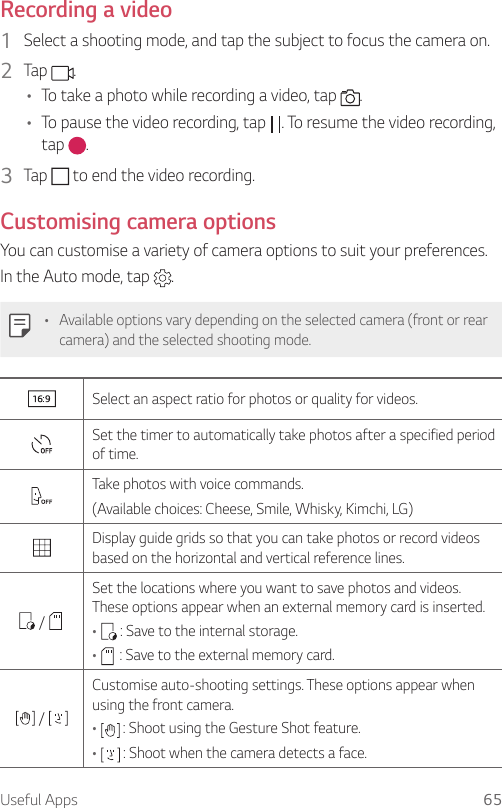 Useful Apps 65  Recording  a  video1  Select a shooting mode, and tap the subject to focus the camera on.2    Tap  .•    To take a photo while recording a video, tap  .•    To pause the video recording, tap  . To resume the video recording, tap  .3    Tap   to end the video recording.    Customising  camera  options  You can customise a variety of camera options to suit your preferences.In the Auto mode, tap  .  •    Available options vary depending on the selected camera (front or rear camera) and the selected shooting mode.    Select an aspect ratio for photos or quality for videos.    Set the timer to automatically take photos after a specified period of time.    Take photos with voice commands.  (Available choices: Cheese, Smile, Whisky, Kimchi, LG)    Display guide grids so that you can take photos or record videos based on the horizontal and vertical reference lines.    /   Set the locations where you want to save photos and videos. These options appear when an external memory card is inserted.•     : Save to the internal storage.•     : Save to the external memory card. /   Customise auto-shooting settings. These options appear when using the front camera.•   : Shoot using the Gesture Shot feature.•     : Shoot when the camera detects a face.