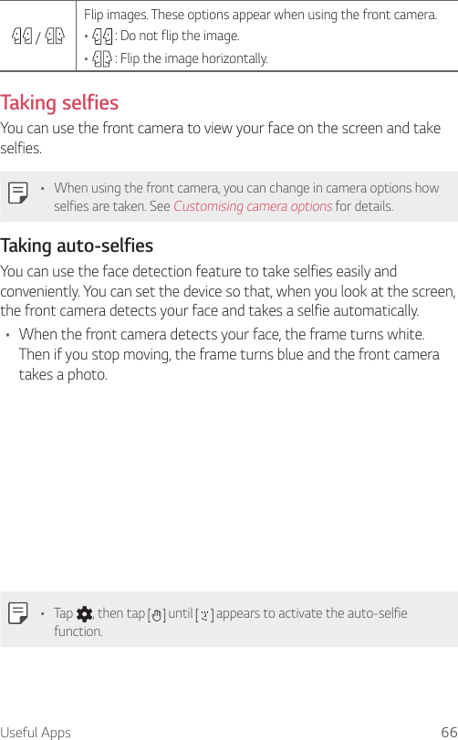 Useful Apps 66    /   Flip images. These options appear when using the front camera.•     : Do not flip the image.•     : Flip the image horizontally.  Taking  selfies  You can use the front camera to view your face on the screen and take selfies.•  When using the front camera, you can change in camera options how selfies are taken. See Customising camera options for details.Taking auto-selfiesYou can use the face detection feature to take selfies easily and conveniently. You can set the device so that, when you look at the screen, the front camera detects your face and takes a selfie automatically.•  When the front camera detects your face, the frame turns white. Then if you stop moving, the frame turns blue and the front camera takes a photo.•  Tap  , then tap   until   appears to activate the auto-selfie function.