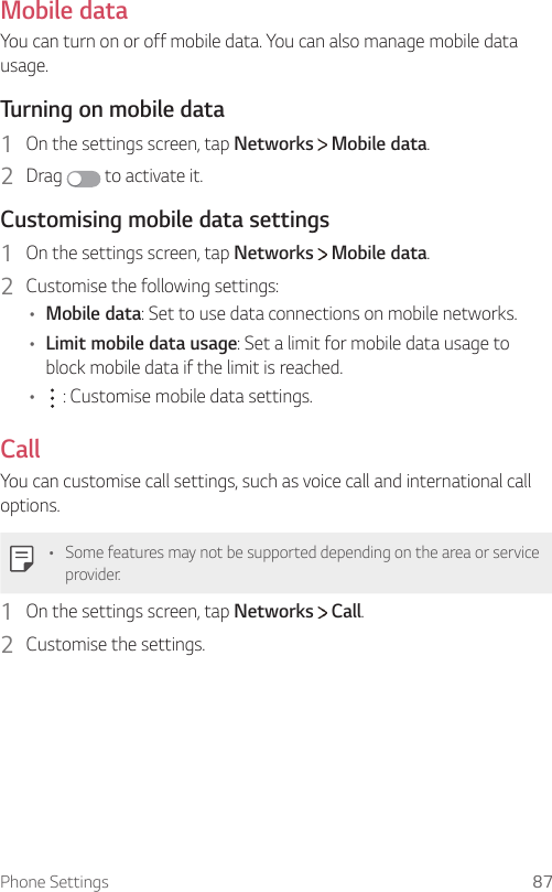 Phone Settings 87Mobile dataYou can turn on or off mobile data. You can also manage mobile data usage.  Turning on mobile data1    On the settings screen, tap Networks   Mobile data.2  Drag   to activate it.  Customising mobile data settings1    On the settings screen, tap Networks   Mobile data.2    Customise the following settings:•  Mobile data: Set to use data connections on mobile networks.•  Limit mobile data usage: Set a limit for mobile data usage to block mobile data if the limit is reached.•      : Customise mobile data settings.CallYou can customise call settings, such as voice call and international call options.  •  Some features may not be supported depending on the area or service provider.1    On the settings screen, tap Networks   Call.2    Customise  the  settings.