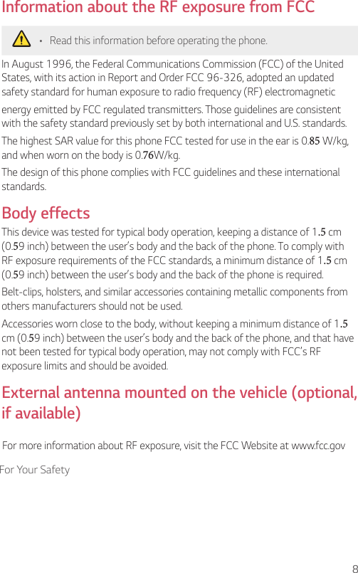 8For Your SafetyInformation about the RF exposure from FCC•  Read this information before operating the phone.In August 1996, the Federal Communications Commission (FCC) of the United States, with its action in Report and Order FCC 96-326, adopted an updated safety standard for human exposure to radio frequency (RF) electromagneticenergy emitted by FCC regulated transmitters. Those guidelines are consistent with the safety standard previously set by both international and U.S. standards.The highest SAR value for this phone FCC tested for use in the ear is 0.85 W/kg, and when worn on the body is 0. 76W/kg.The design of this phone complies with FCC guidelines and these international standards. Body effectsThis device was tested for typical body operation, keeping a distance of 1.5 cm (0.59 inch) between the user’s body and the back of the phone. To comply with RF exposure requirements of the FCC standards, a minimum distance of 1.5 cm (0.59 inch) between the user’s body and the back of the phone is required.Belt-clips, holsters, and similar accessories containing metallic components from others manufacturers should not be used.Accessories worn close to the body, without keeping a minimum distance of 1.5 cm (0.59 inch) between the user’s body and the back of the phone, and that have not been tested for typical body operation, may not comply with FCC’s RF exposure limits and should be avoided.External antenna mounted on the vehicle (optional, if available)For more information about RF exposure, visit the FCC Website at www.fcc.gov
