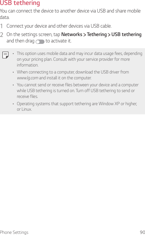 Phone Settings 90USB tethering You can connect the device to another device via USB and share mobile data.1  Connect your device and other devices via USB cable.2  On the settings screen, tap Networks   Tethering   USB tethering and then drag   to activate it.  •  This option uses mobile data and may incur data usage fees, depending on your pricing plan. Consult with your service provider for more information.•  When connecting to a computer, download the USB driver from www.lg.com and install it on the computer.•  You cannot send or receive files between your device and a computer while USB tethering is turned on. Turn off USB tethering to send or receive files.•  Operating systems that support tethering are Window XP or higher, or Linux.