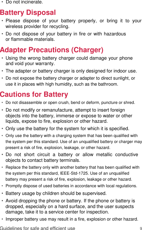 •  Do not incinerate.  Battery Disposal  • Please  dispose  of  your  battery  properly,  or  bring  it  to  your wireless provider for recycling.   • Do not dispose of your battery in fire or with hazardous or flammable materials.   Adapter Precautions (Charger)  • Using the wrong battery charger could damage your phone and void your warranty.   • The adapter or battery charger is only designed for indoor use.   • Do not expose the battery charger or adapter to direct sunlight, or use it in places with high humidity, such as the bathroom.   Cautions for Battery  • Do not disassemble or open crush, bend or deform, puncture or shred.   • Do not modify or remanufacture, attempt to insert foreign objects into the battery, immerse or expose to water or other liquids, expose to fire, explosion or other hazard.   • Only use the battery for the system for which it is specified.   • Only use the battery with a charging system that has been qualified with the system per this standard. Use of an unqualified battery or charger may present a risk of fire, explosion, leakage, or other hazard.   • Do  not  short  circuit  a  battery  or  allow  metallic  conductive objects to contact battery terminals.   • Replace the battery only with another battery that has been qualified with the system per this standard, IEEE-Std-1725. Use of an unqualified battery may present a risk of fire, explosion, leakage or other hazard.   • Promptly dispose of used batteries in accordance with local regulations.   • Battery usage by children should be supervised.   • Avoid dropping the phone or battery. If the phone or battery is dropped, especially on a hard surface, and the user suspects damage, take it to a service center for inspection.   • Improper battery use may result in a fire, explosion or other hazard.   Guidelines for safe and efficient use 9 