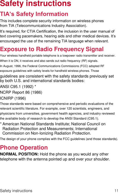 Safety instructions  TIA’s Safety Information  This includes complete security information on wireless phones from TIA (Telecommunications Industry Association).  It’s required, for CTIA Certification, the inclusion in the user manual of text covering pacemakers, hearing aids and other medical devices. It’s encouraged the use of the remaining TIA language when relevant.  Exposure to Radio Frequency Signal  Your wireless handheld portable telephone is a lowpower radio transmitter and receiver. When it is ON, it receives and also sends out radio frequency (RF) signals.  In August, 1996, the Federal Communications Commissions (FCC) adopted RF exposure guidelines with safety levels for handheld wireless phones. Those  guidelines are consistent with the safety standards previously set by both U.S. and international standards bodies:  ANSI C95.1 (1992) *  NCRP Report 86 (1986)  ICNIRP (1996)  Those standards were based on comprehensive and periodic evaluations of the relevant scientific literature. For example, over 120 scientists, engineers, and physicians from universities, government health agencies, and industry reviewed the available body of research to develop the ANSI Standard (C95.1).  * American National Standards Institute; National Council on Radiation Protection and Measurements; International Commission on Non-Ionizing Radiation Protection.   The design of your phone complies with the FCC guidelines (and those standards).  Phone Operation  NORMAL POSITION: Hold the phone as you would any other telephone with the antenna pointed up and over your shoulder.      Safety instructions 11 