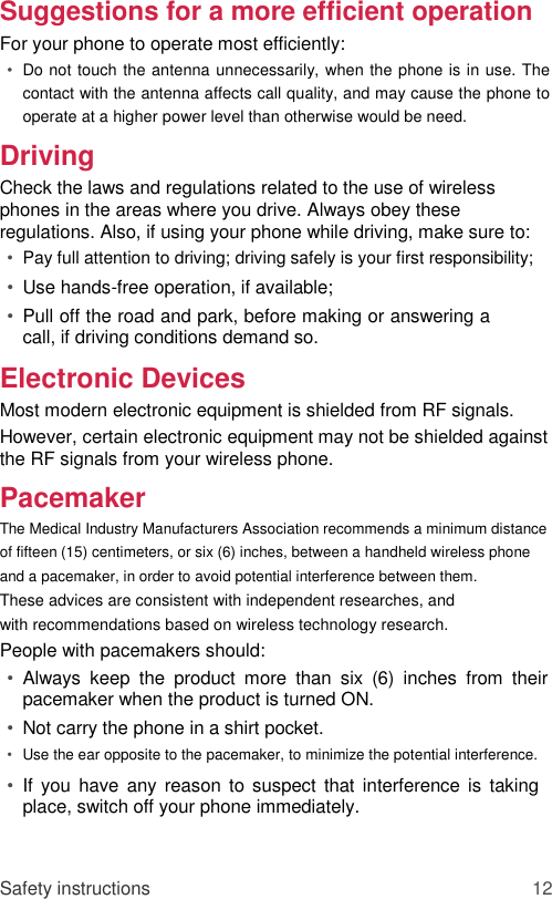 Suggestions for a more efficient operation  For your phone to operate most efficiently:  • Do not touch the antenna unnecessarily, when the phone is in use. The contact with the antenna affects call quality, and may cause the phone to operate at a higher power level than otherwise would be need.   Driving  Check the laws and regulations related to the use of wireless phones in the areas where you drive. Always obey these regulations. Also, if using your phone while driving, make sure to:  • Pay full attention to driving; driving safely is your first responsibility;   • Use hands-free operation, if available;   • Pull off the road and park, before making or answering a call, if driving conditions demand so.   Electronic Devices  Most modern electronic equipment is shielded from RF signals.  However, certain electronic equipment may not be shielded against the RF signals from your wireless phone.  Pacemaker  The Medical Industry Manufacturers Association recommends a minimum distance of fifteen (15) centimeters, or six (6) inches, between a handheld wireless phone and a pacemaker, in order to avoid potential interference between them.  These advices are consistent with independent researches, and with recommendations based on wireless technology research.  People with pacemakers should:  • Always  keep  the  product  more  than  six  (6)  inches  from  their pacemaker when the product is turned ON.   • Not carry the phone in a shirt pocket.   • Use the ear opposite to the pacemaker, to minimize the potential interference.   • If  you  have  any reason to  suspect that  interference is  taking place, switch off your phone immediately.    Safety instructions 12 