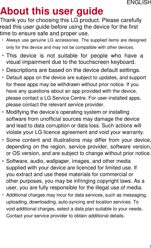 ENGLISH About this user guide  Thank you for choosing this LG product. Please carefully read this user guide before using the device for the first time to ensure safe and proper use.  • Always use genuine LG accessories. The supplied items are designed only for this device and may not be compatible with other devices.   • This  device  is  not  suitable  for  people  who  have  a visual impairment due to the touchscreen keyboard.   • Descriptions are based on the device default settings.   • Default apps on the device are subject to updates, and support for these apps may be withdrawn without prior notice. If you have any questions about an app provided with the device, please contact a LG Service Centre. For user-installed apps, please contact the relevant service provider.   • Modifying the device’s operating system or installing software from unofficial sources may damage the device and lead to data corruption or data loss. Such actions will violate your LG licence agreement and void your warranty.   • Some content and illustrations may differ  from your device, depending on the region, service provider, software version, or OS version, and are subject to change without prior notice.   • Software, audio, wallpaper, images, and other media supplied with your device are licenced for limited use. If you extract and use these materials for commercial or other purposes, you may be infringing copyright laws. As a user, you are fully responsible for the illegal use of media.   • Additional charges may incur for data services, such as messaging, uploading, downloading, auto-syncing and location services. To void additional charges, select a data plan suitable to your needs. Contact your service provider to obtain additional details.     1 