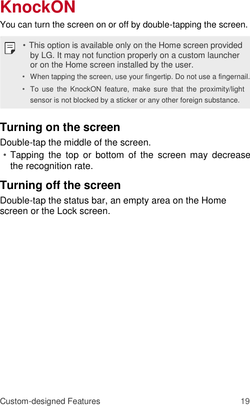 KnockON  You can turn the screen on or off by double-tapping the screen.  • This option is available only on the Home screen provided by LG. It may not function properly on a custom launcher or on the Home screen installed by the user.  • When tapping the screen, use your fingertip. Do not use a fingernail.   • To  use  the  KnockON  feature,  make  sure  that  the  proximity/light sensor is not blocked by a sticker or any other foreign substance.   Turning on the screen  Double-tap the middle of the screen.  • Tapping  the top  or  bottom  of  the  screen  may  decrease the recognition rate.   Turning off the screen  Double-tap the status bar, an empty area on the Home screen or the Lock screen.                  Custom-designed Features 19 