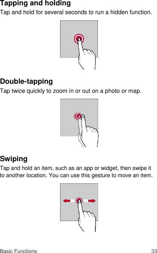 Tapping and holding  Tap and hold for several seconds to run a hidden function.          Double-tapping  Tap twice quickly to zoom in or out on a photo or map.          Swiping  Tap and hold an item, such as an app or widget, then swipe it to another location. You can use this gesture to move an item.           Basic Functions 33 