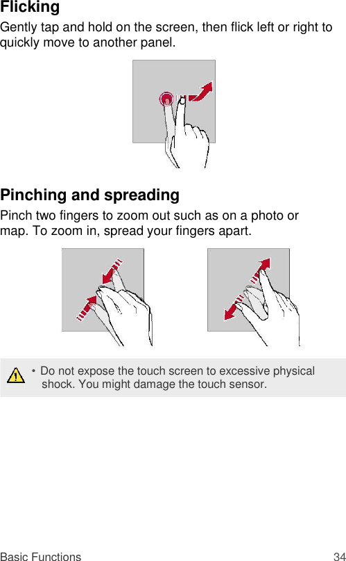 Flicking  Gently tap and hold on the screen, then flick left or right to quickly move to another panel.          Pinching and spreading  Pinch two fingers to zoom out such as on a photo or map. To zoom in, spread your fingers apart.         • Do not expose the touch screen to excessive physical shock. You might damage the touch sensor.           Basic Functions 34 
