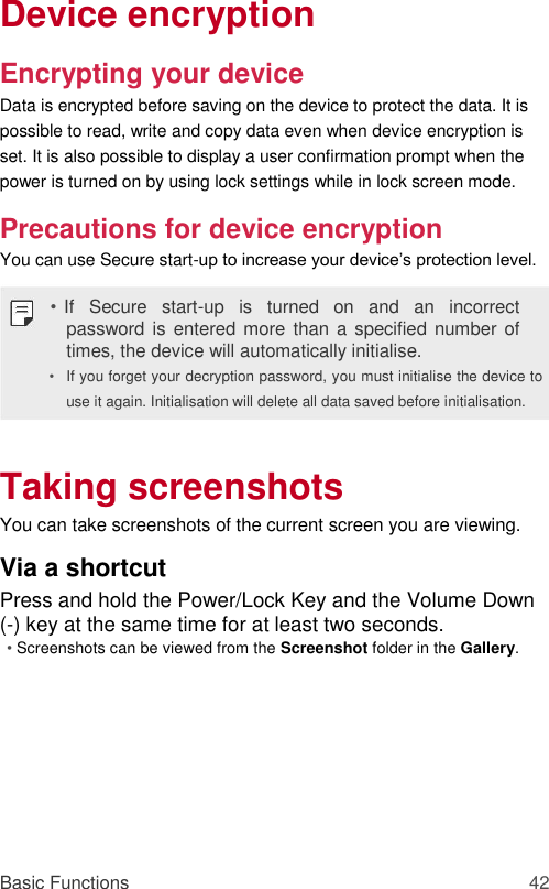 Device encryption  Encrypting your device  Data is encrypted before saving on the device to protect the data. It is possible to read, write and copy data even when device encryption is set. It is also possible to display a user confirmation prompt when the power is turned on by using lock settings while in lock screen mode.  Precautions for device encryption  You can use Secure start-up to increase your device’s protection level.  • If  Secure  start-up  is  turned  on  and  an  incorrect password is entered more than a specified number of times, the device will automatically initialise.  • If you forget your decryption password, you must initialise the device to use it again. Initialisation will delete all data saved before initialisation.    Taking screenshots  You can take screenshots of the current screen you are viewing.  Via a shortcut  Press and hold the Power/Lock Key and the Volume Down (-) key at the same time for at least two seconds.  • Screenshots can be viewed from the Screenshot folder in the Gallery.          Basic Functions 42 