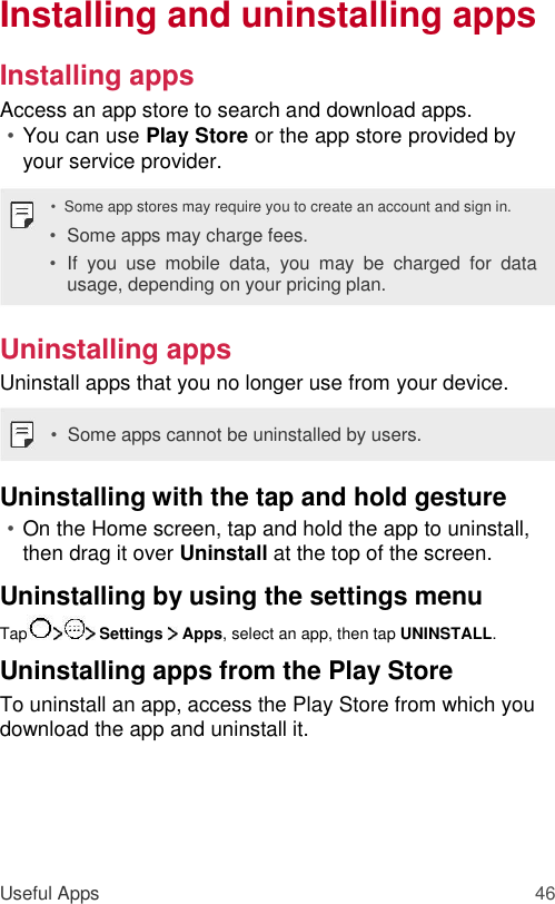 Installing and uninstalling apps  Installing apps  Access an app store to search and download apps.  • You can use Play Store or the app store provided by your service provider.   •  Some app stores may require you to create an account and sign in.  • Some apps may charge fees.   • If  you  use  mobile  data,  you  may  be  charged  for  data usage, depending on your pricing plan.   Uninstalling apps  Uninstall apps that you no longer use from your device.  •  Some apps cannot be uninstalled by users.  Uninstalling with the tap and hold gesture  • On the Home screen, tap and hold the app to uninstall, then drag it over Uninstall at the top of the screen.   Uninstalling by using the settings menu  Tap  Settings   Apps, select an app, then tap UNINSTALL.  Uninstalling apps from the Play Store  To uninstall an app, access the Play Store from which you download the app and uninstall it.       Useful Apps 46 