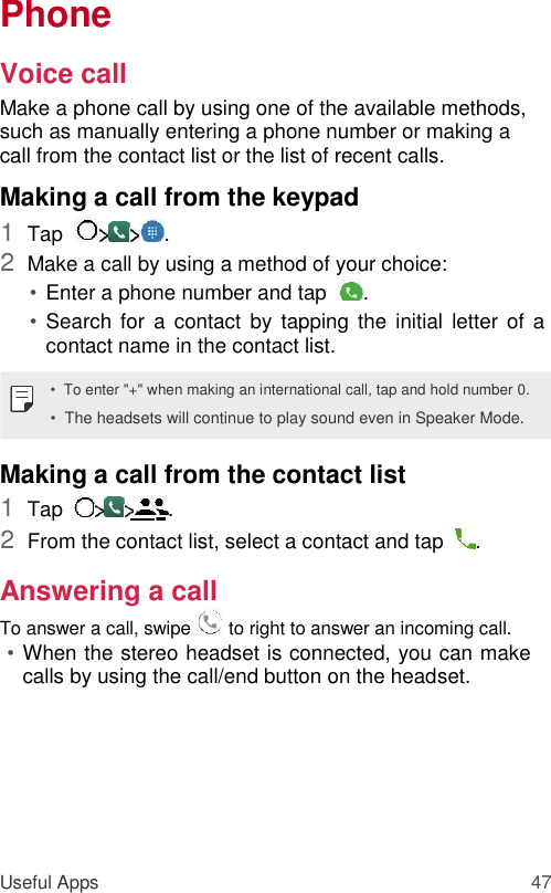 Phone  Voice call  Make a phone call by using one of the available methods, such as manually entering a phone number or making a call from the contact list or the list of recent calls.  Making a call from the keypad  1  Tap   .   2  Make a call by using a method of your choice:   • Enter a phone number and tap   .   • Search  for  a contact  by tapping  the initial  letter  of  a contact name in the contact list.   •  To enter &quot;+&quot; when making an international call, tap and hold number 0.  •  The headsets will continue to play sound even in Speaker Mode.  Making a call from the contact list  1  Tap   .   2  From the contact list, select a contact and tap   .   Answering a call  To answer a call, swipe   to right to answer an incoming call.  • When the stereo headset is connected, you can make calls by using the call/end button on the headset.         Useful Apps 47 